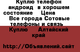 Куплю телефон андроид, в хорошем состояние  › Цена ­ 1 000 - Все города Сотовые телефоны и связь » Куплю   . Алтайский край